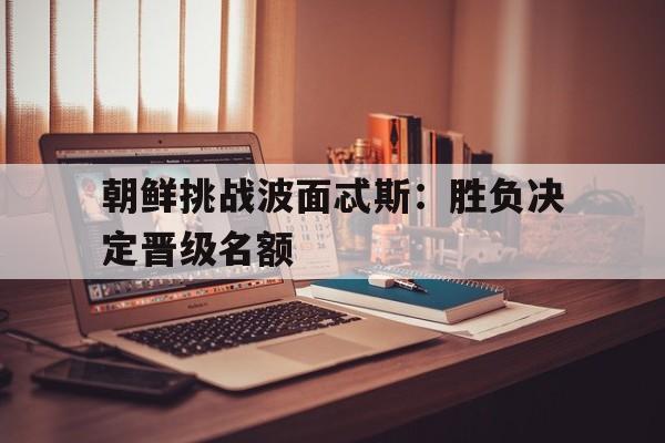 朝鲜挑战波面忒斯：胜负决定晋级名额
